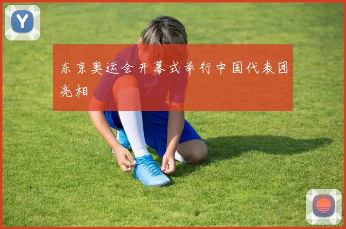 东京奥运会开幕式举行中国代表团亮相