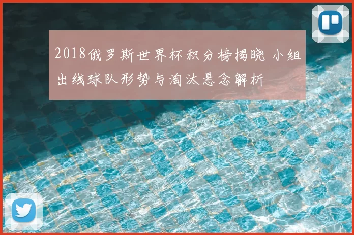 2018俄罗斯世界杯积分榜揭晓 小组出线球队形势与淘汰悬念解析