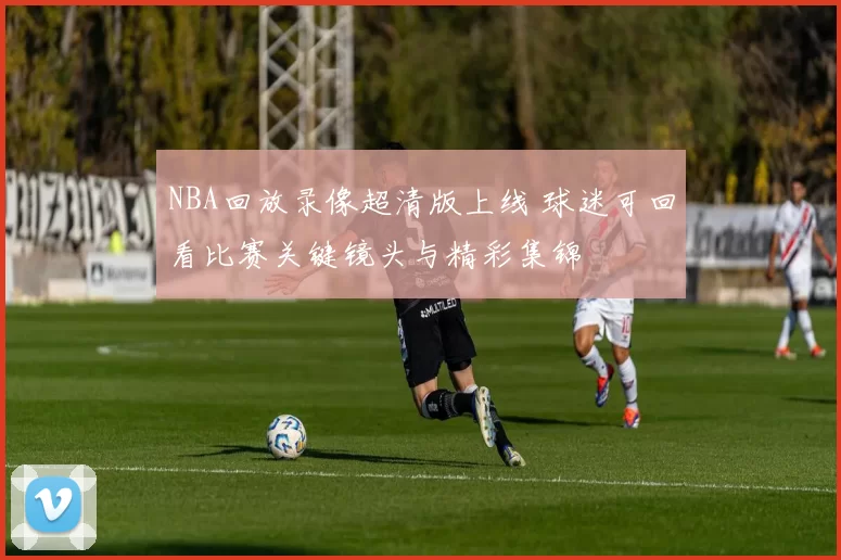 NBA回放录像超清版上线 球迷可回看比赛关键镜头与精彩集锦