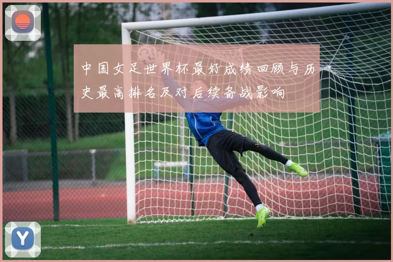 中国女足世界杯最好成绩回顾与历史最高排名及对后续备战影响