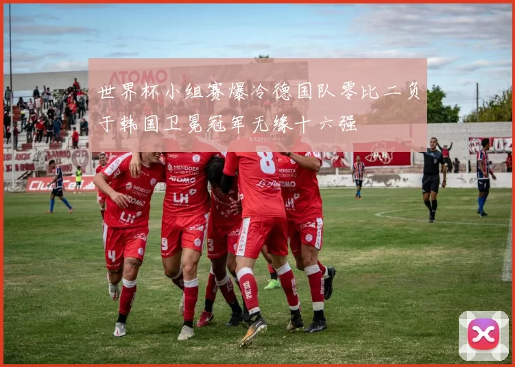 世界杯小组赛爆冷德国队零比二负于韩国卫冕冠军无缘十六强