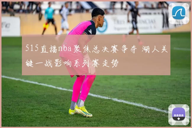 515直播nba聚焦总决赛争夺 湖人关键一战影响系列赛走势