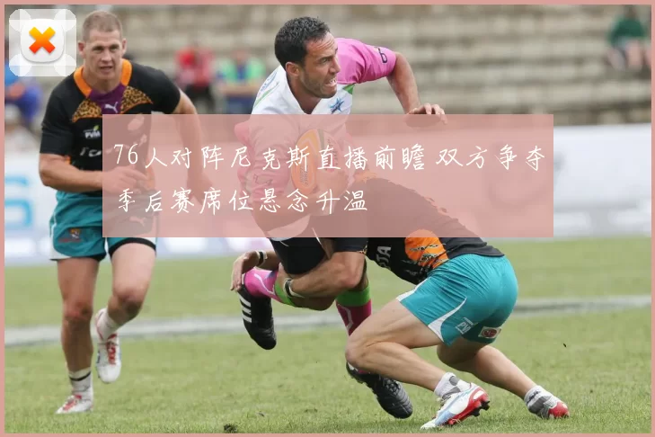 76人对阵尼克斯直播前瞻 双方争夺季后赛席位悬念升温