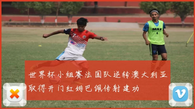 世界杯小组赛法国队逆转澳大利亚取得开门红姆巴佩传射建功