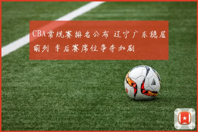 CBA常规赛排名公布 辽宁广东稳居前列 季后赛席位争夺加剧