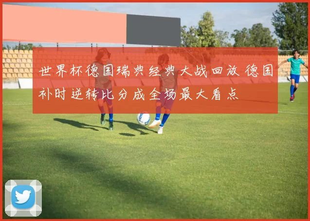 世界杯德国瑞典经典大战回放 德国补时逆转比分成全场最大看点