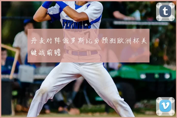 丹麦对阵俄罗斯比分预测欧洲杯关键战前瞻