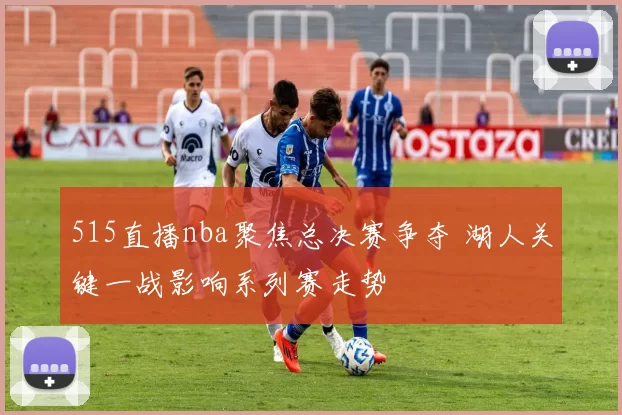 515直播nba聚焦总决赛争夺 湖人关键一战影响系列赛走势