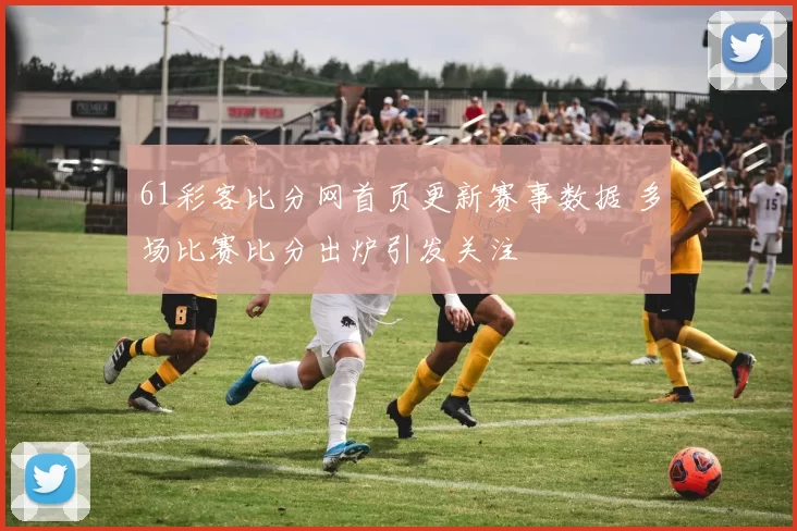 61彩客比分网首页更新赛事数据 多场比赛比分出炉引发关注