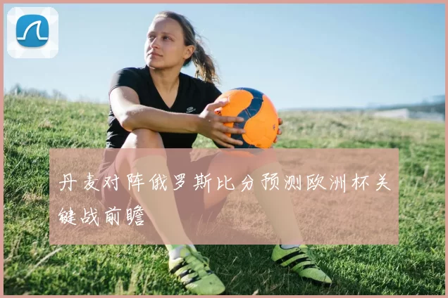 丹麦对阵俄罗斯比分预测欧洲杯关键战前瞻