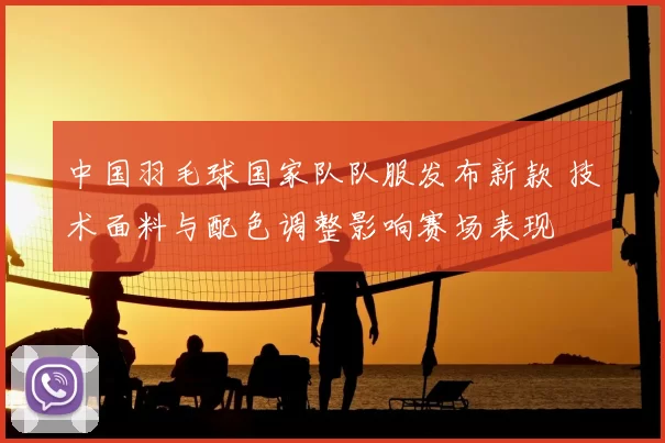 中国羽毛球国家队队服发布新款 技术面料与配色调整影响赛场表现