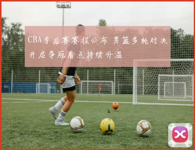 CBA季后赛赛程公布 男篮多轮对决开启争冠看点持续升温