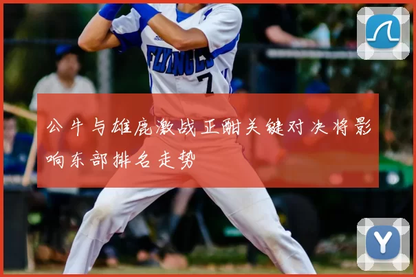公牛与雄鹿激战正酣关键对决将影响东部排名走势