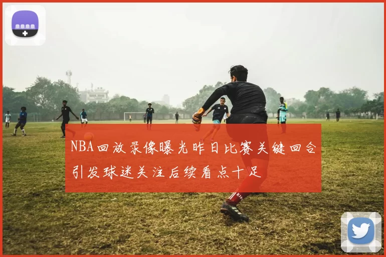 NBA回放录像曝光昨日比赛关键回合引发球迷关注后续看点十足