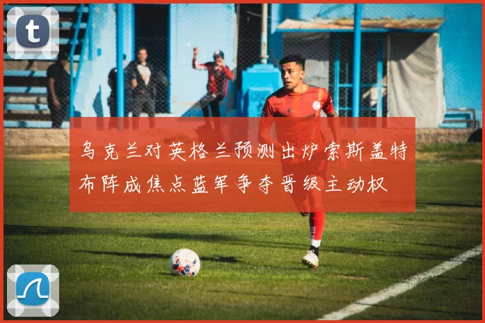 乌克兰对英格兰预测出炉索斯盖特布阵成焦点蓝军争夺晋级主动权