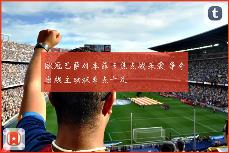 欧冠巴萨对本菲卡焦点战来袭 争夺出线主动权看点十足