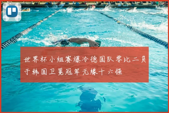 世界杯小组赛爆冷德国队零比二负于韩国卫冕冠军无缘十六强