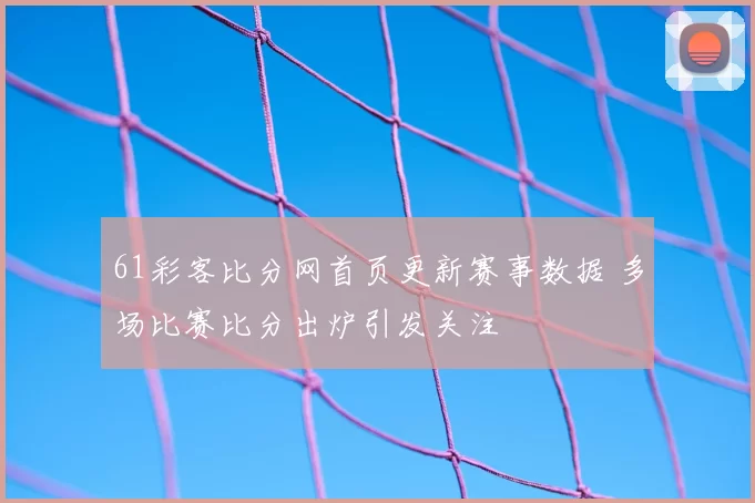 61彩客比分网首页更新赛事数据 多场比赛比分出炉引发关注