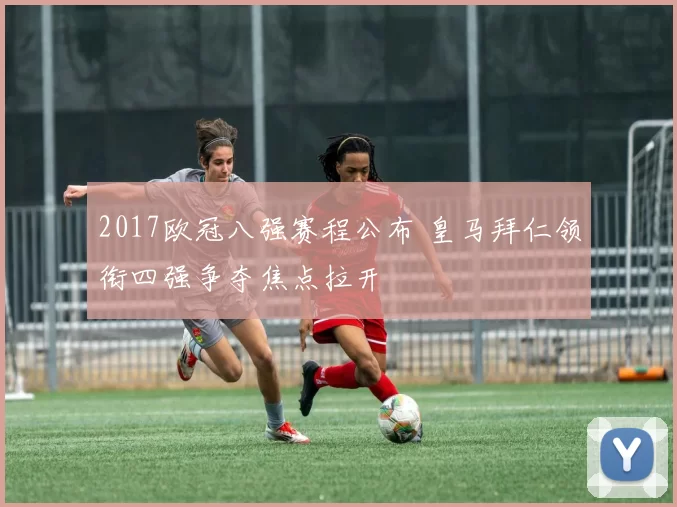 2017欧冠八强赛程公布 皇马拜仁领衔四强争夺焦点拉开