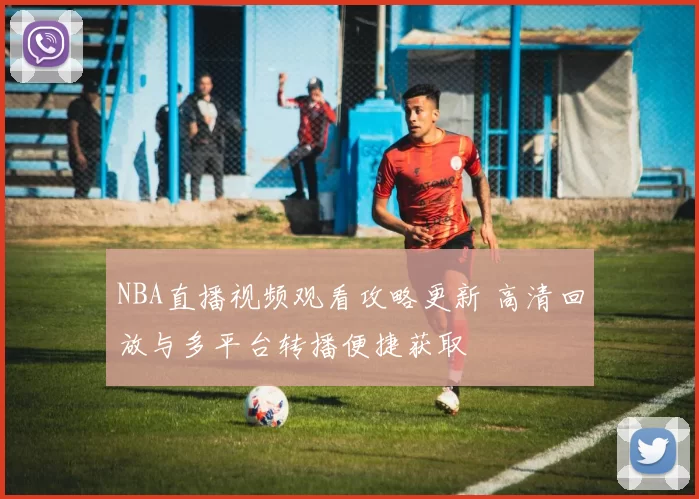 NBA直播视频观看攻略更新 高清回放与多平台转播便捷获取