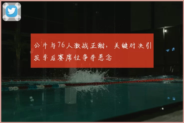 公牛与76人激战正酣，关键对决引发季后赛席位争夺悬念