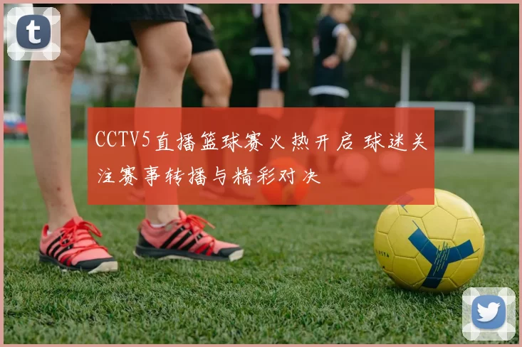 CCTV5直播篮球赛火热开启 球迷关注赛事转播与精彩对决