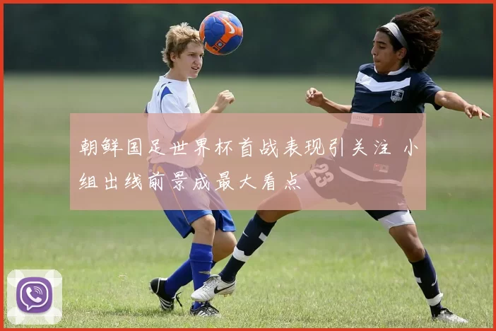 朝鲜国足世界杯首战表现引关注 小组出线前景成最大看点