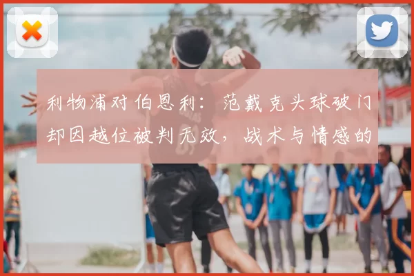 利物浦对伯恩利：范戴克头球破门却因越位被判无效，战术与情感的双重冲击_比赛_埃基蒂克