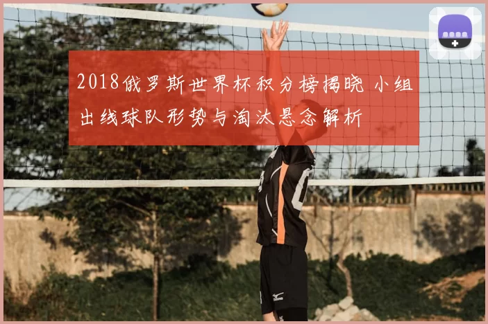 2018俄罗斯世界杯积分榜揭晓 小组出线球队形势与淘汰悬念解析