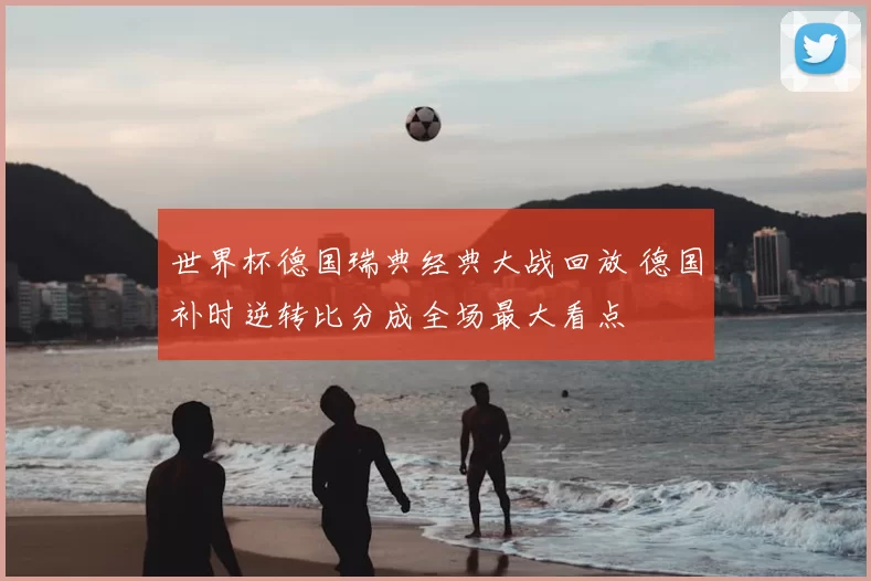 世界杯德国瑞典经典大战回放 德国补时逆转比分成全场最大看点