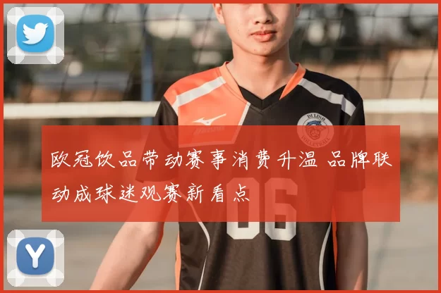 欧冠饮品带动赛事消费升温 品牌联动成球迷观赛新看点