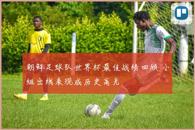 朝鲜足球队世界杯最佳战绩回顾 小组出线表现成历史高光