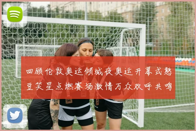 回顾伦敦奥运倾城夜奥运开幕式憨豆笑星点燃赛场激情万众欢呼共鸣