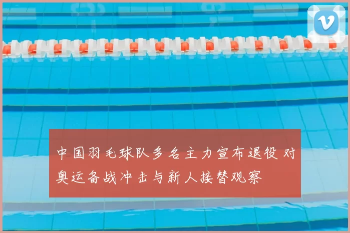 中国羽毛球队多名主力宣布退役 对奥运备战冲击与新人接替观察