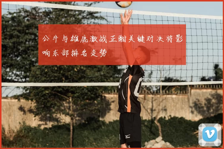 公牛与雄鹿激战正酣关键对决将影响东部排名走势