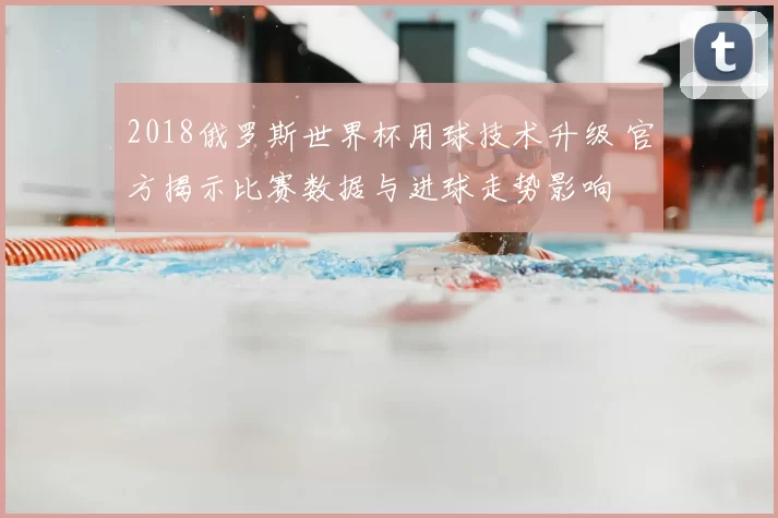 2018俄罗斯世界杯用球技术升级 官方揭示比赛数据与进球走势影响