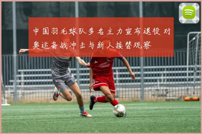 中国羽毛球队多名主力宣布退役 对奥运备战冲击与新人接替观察