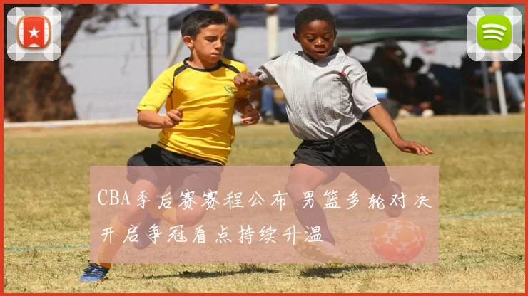 CBA季后赛赛程公布 男篮多轮对决开启争冠看点持续升温