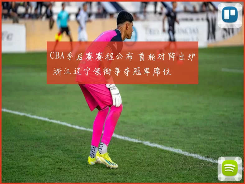 CBA季后赛赛程公布 首轮对阵出炉 浙江辽宁领衔争夺冠军席位