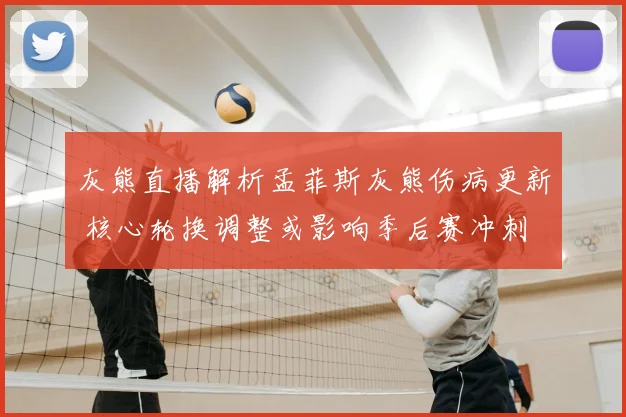 灰熊直播解析孟菲斯灰熊伤病更新 核心轮换调整或影响季后赛冲刺