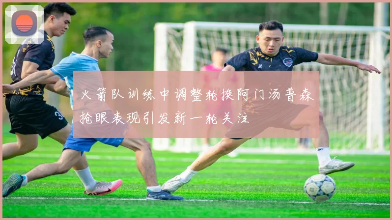 火箭队训练中调整轮换阿门汤普森抢眼表现引发新一轮关注
