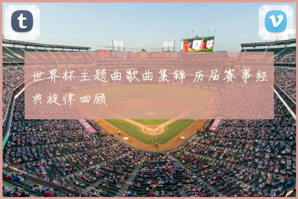 世界杯主题曲歌曲集锦 历届赛事经典旋律回顾