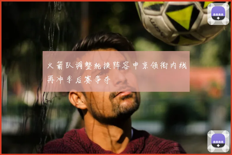 火箭队调整轮换阵容申京领衔内线再冲季后赛争夺