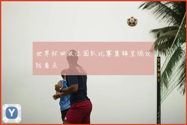 世界杯回放法国队比赛集锦呈现攻防看点