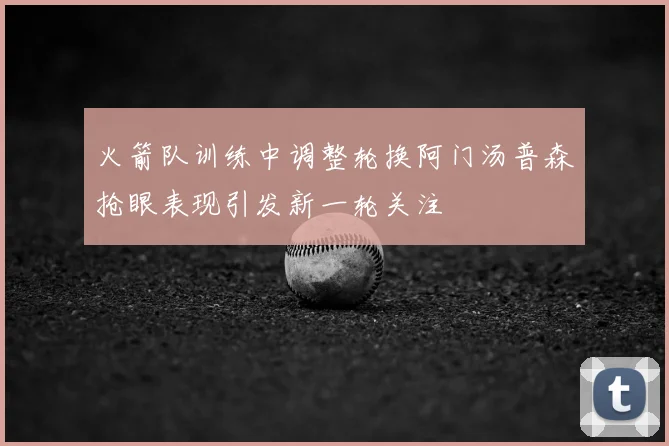 火箭队训练中调整轮换阿门汤普森抢眼表现引发新一轮关注