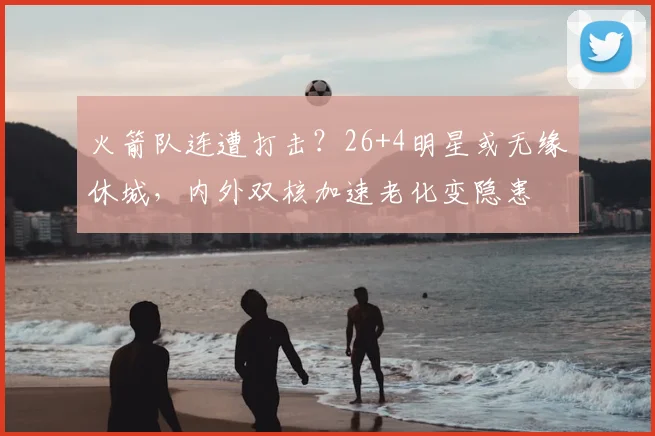 火箭队连遭打击？26+4明星或无缘休城，内外双核加速老化变隐患