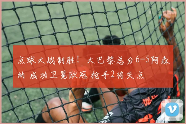 点球大战制胜！大巴黎总分6-5阿森纳 成功卫冕欧冠 枪手2将失点