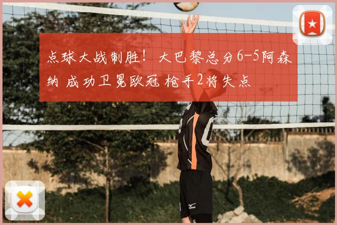 点球大战制胜！大巴黎总分6-5阿森纳 成功卫冕欧冠 枪手2将失点